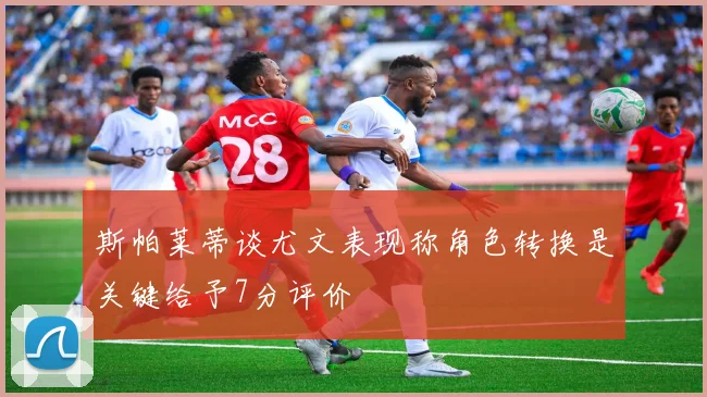 斯帕莱蒂谈尤文表现称角色转换是关键给予7分评价
