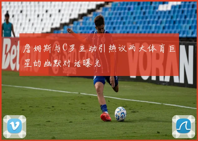 詹姆斯与C罗互动引热议两大体育巨星的幽默对话曝光