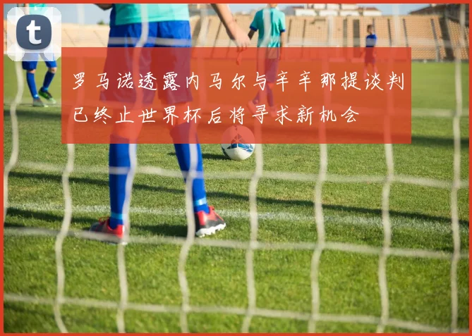 罗马诺透露内马尔与辛辛那提谈判已终止世界杯后将寻求新机会