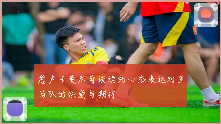 詹卢卡曼尼奇谈续约心态表达对罗马队的热爱与期待