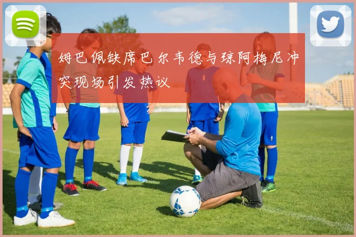 姆巴佩缺席巴尔韦德与琼阿梅尼冲突现场引发热议