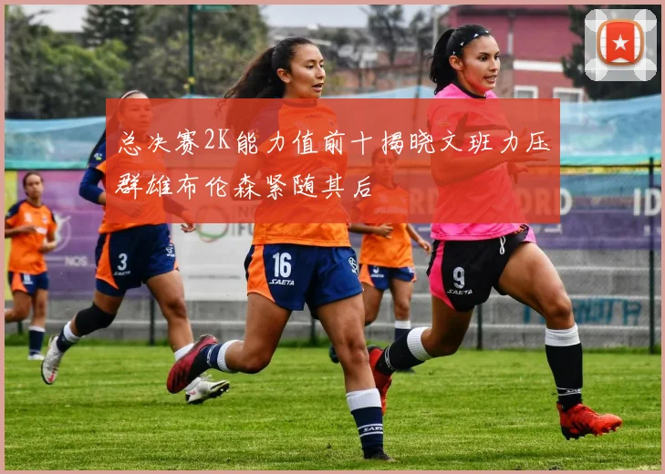 总决赛2K能力值前十揭晓文班力压群雄布伦森紧随其后