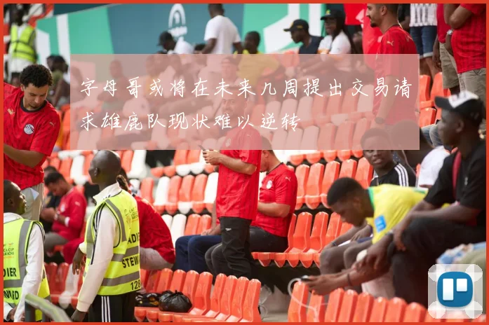 字母哥或将在未来几周提出交易请求雄鹿队现状难以逆转