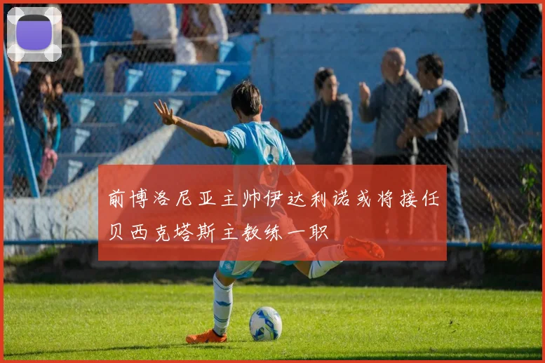 前博洛尼亚主帅伊达利诺或将接任贝西克塔斯主教练一职