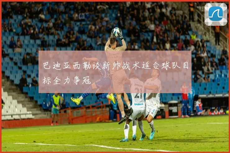 巴迪亚西勒谈新帅战术适合球队目标全力争冠