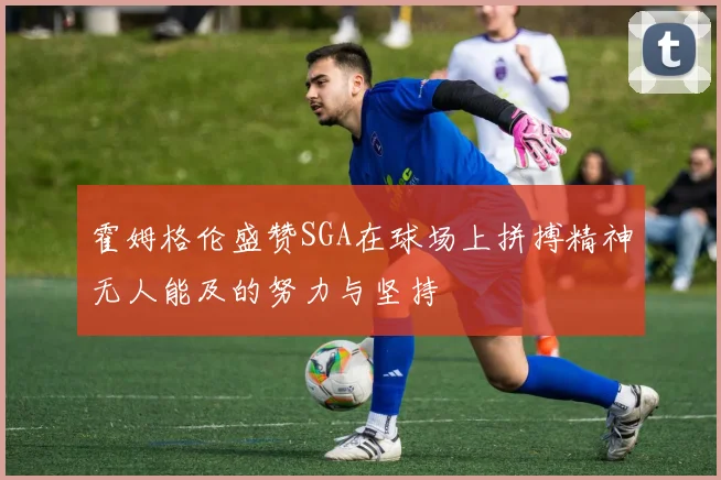 霍姆格伦盛赞SGA在球场上拼搏精神无人能及的努力与坚持