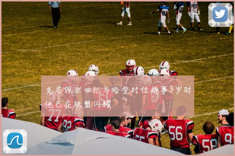 克尼佩尔回忆与哈登对位趣事3岁时他已在联盟闪耀