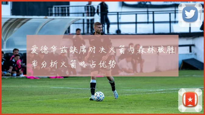 爱德华兹缺席对决火箭与森林狼胜率分析火箭略占优势