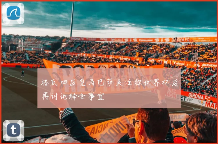 格瓦回应皇马巴萨关注称世界杯后再讨论转会事宜