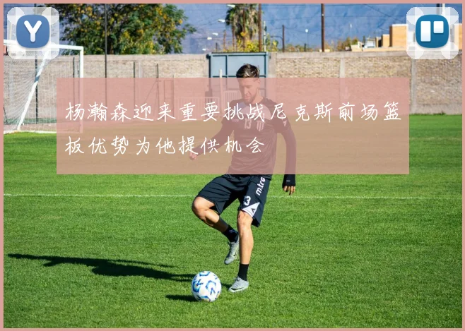 杨瀚森迎来重要挑战尼克斯前场篮板优势为他提供机会