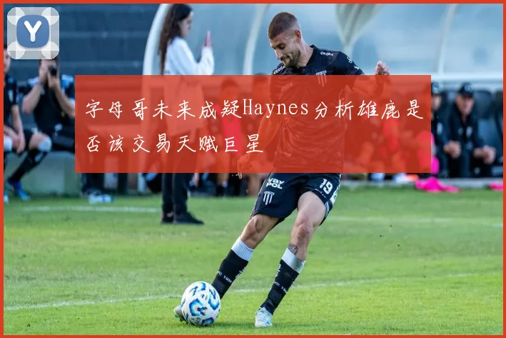 字母哥未来成疑Haynes分析雄鹿是否该交易天赋巨星