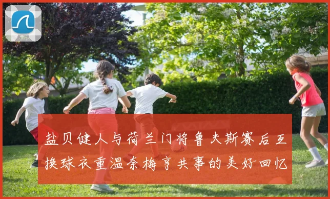 盐贝健人与荷兰门将鲁夫斯赛后互换球衣重温奈梅亨共事的美好回忆