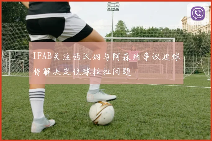 IFAB关注西汉姆与阿森纳争议进球将解决定位球拉扯问题